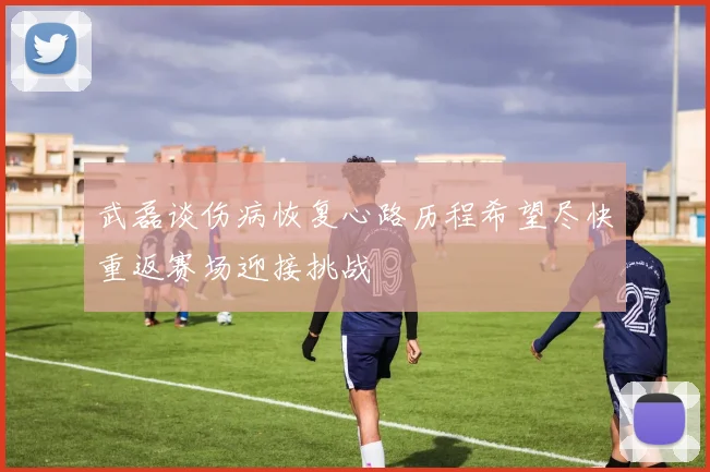 武磊谈伤病恢复心路历程希望尽快重返赛场迎接挑战