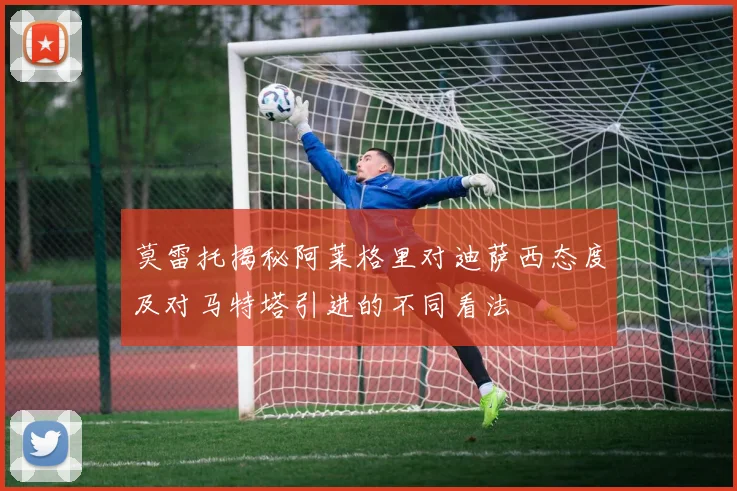 莫雷托揭秘阿莱格里对迪萨西态度及对马特塔引进的不同看法