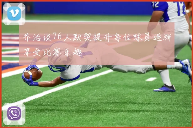 乔治谈76人默契提升每位球员逐渐享受比赛乐趣