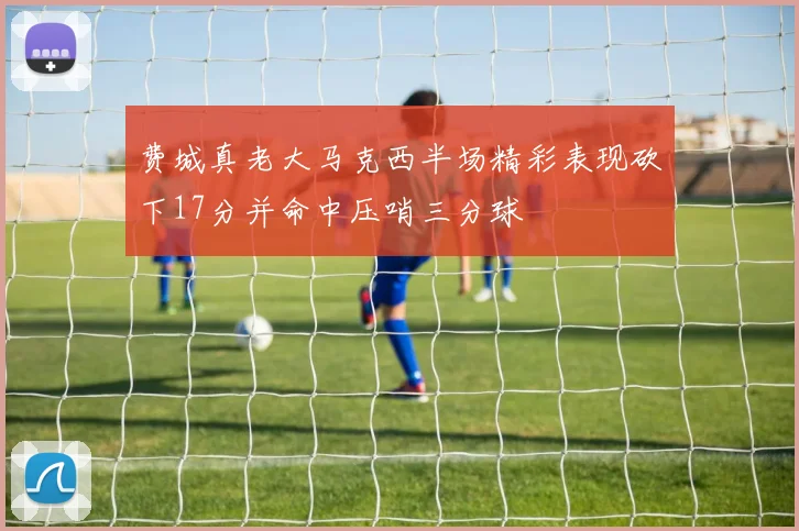 费城真老大马克西半场精彩表现砍下17分并命中压哨三分球