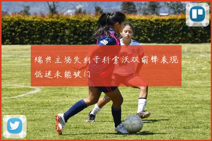 瑞典主场失利于科索沃双前锋表现低迷未能破门