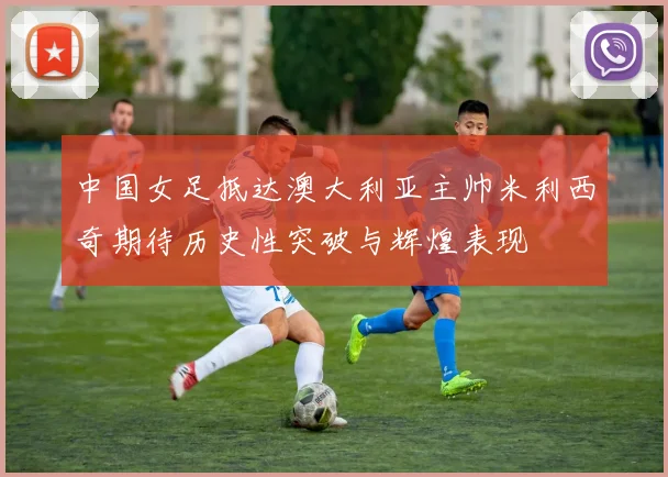 中国女足抵达澳大利亚主帅米利西奇期待历史性突破与辉煌表现