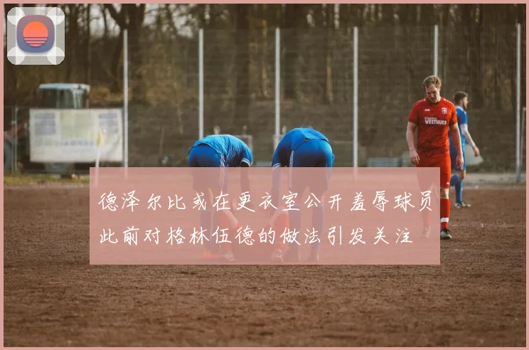 德泽尔比或在更衣室公开羞辱球员此前对格林伍德的做法引发关注