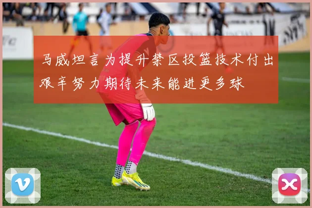 马威坦言为提升禁区投篮技术付出艰辛努力期待未来能进更多球