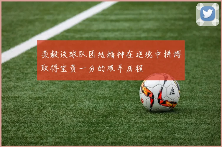 栾毅谈球队团结精神在逆境中拼搏取得宝贵一分的艰辛历程