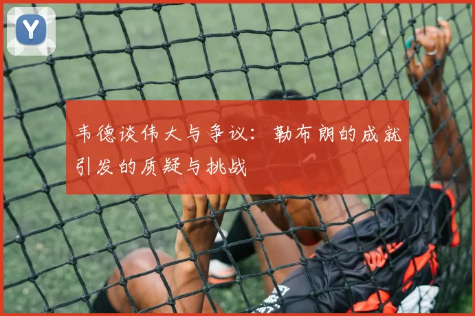 韦德谈伟大与争议：勒布朗的成就引发的质疑与挑战