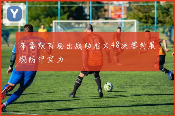 布雷默百场出战助尤文48次零封展现防守实力