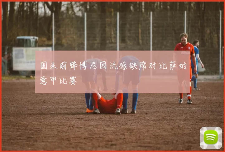 国米前锋博尼因流感缺席对比萨的意甲比赛