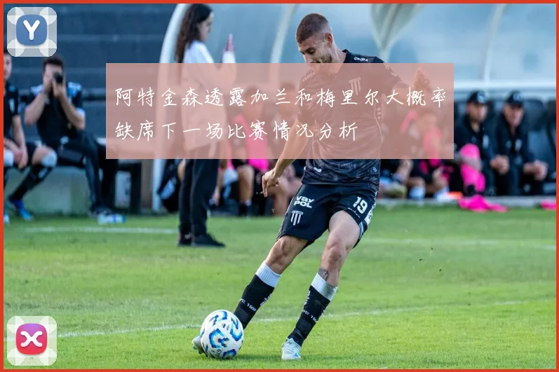 阿特金森透露加兰和梅里尔大概率缺席下一场比赛情况分析
