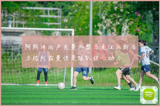 阿斯评论卢克曼加盟马竞注入新活力格列兹曼仍是球队核心动力