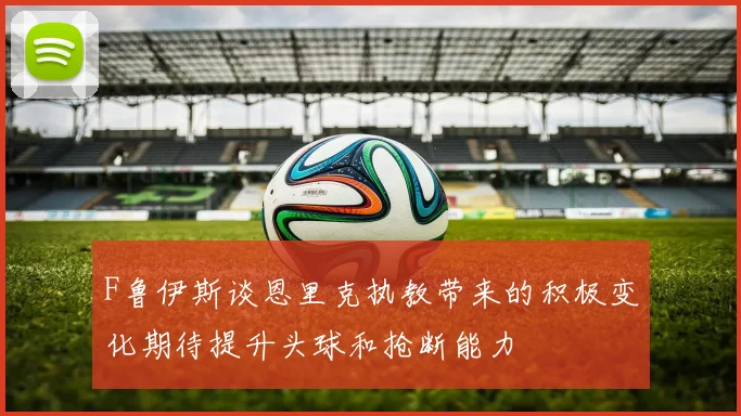 F鲁伊斯谈恩里克执教带来的积极变化期待提升头球和抢断能力