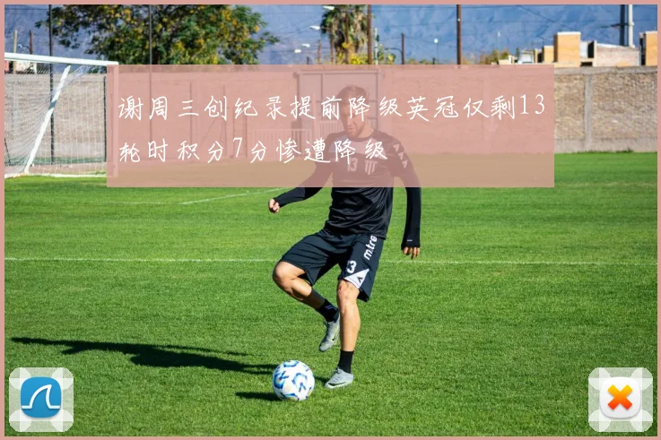 谢周三创纪录提前降级英冠仅剩13轮时积分7分惨遭降级
