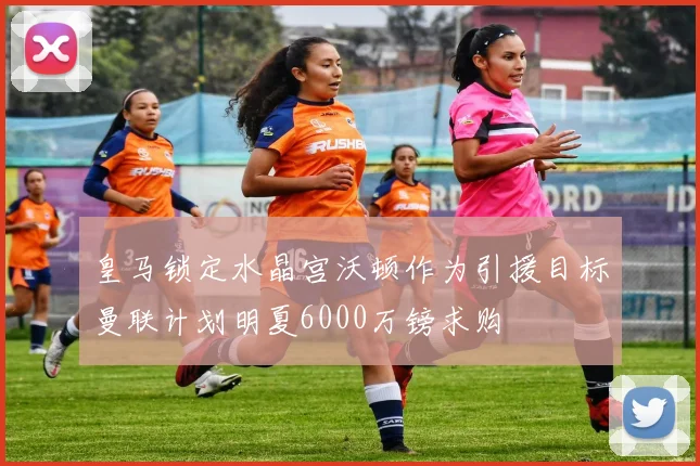 皇马锁定水晶宫沃顿作为引援目标曼联计划明夏6000万镑求购