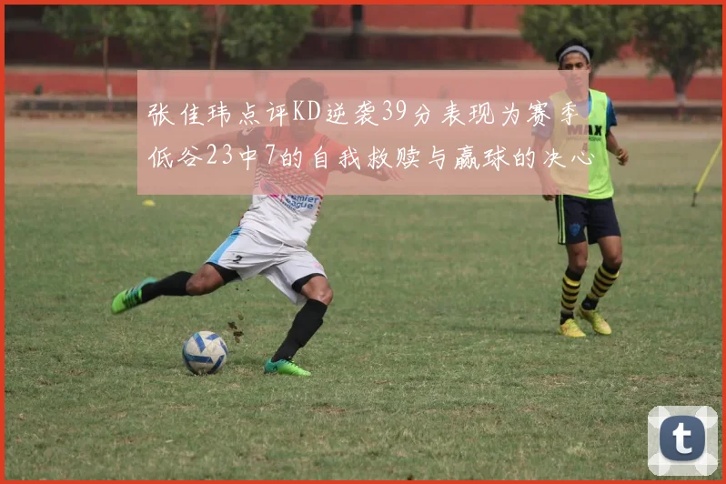 张佳玮点评KD逆袭39分表现为赛季低谷23中7的自我救赎与赢球的决心