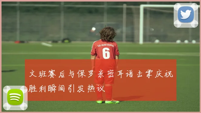 文班赛后与保罗亲密耳语击掌庆祝胜利瞬间引发热议