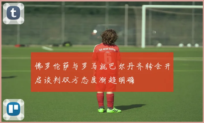 佛罗伦萨与罗马就巴尔丹齐转会开启谈判双方态度渐趋明确