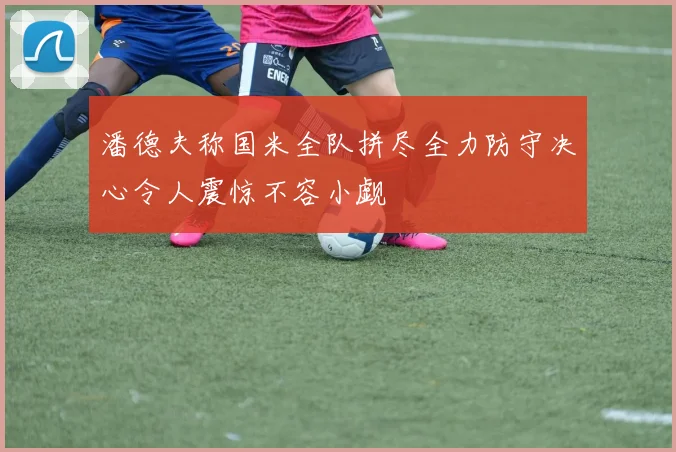 潘德夫称国米全队拼尽全力防守决心令人震惊不容小觑