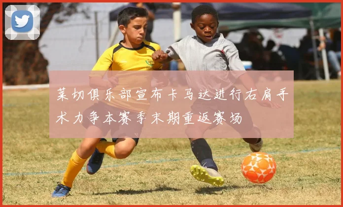 莱切俱乐部宣布卡马达进行右肩手术力争本赛季末期重返赛场