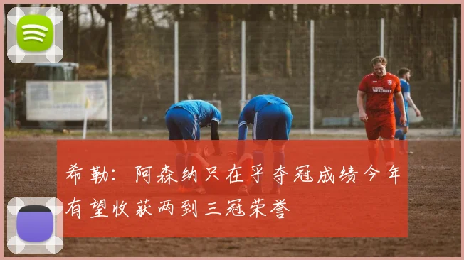 希勒：阿森纳只在乎夺冠成绩今年有望收获两到三冠荣誉
