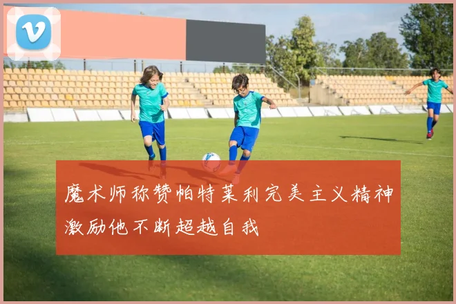 魔术师称赞帕特莱利完美主义精神激励他不断超越自我