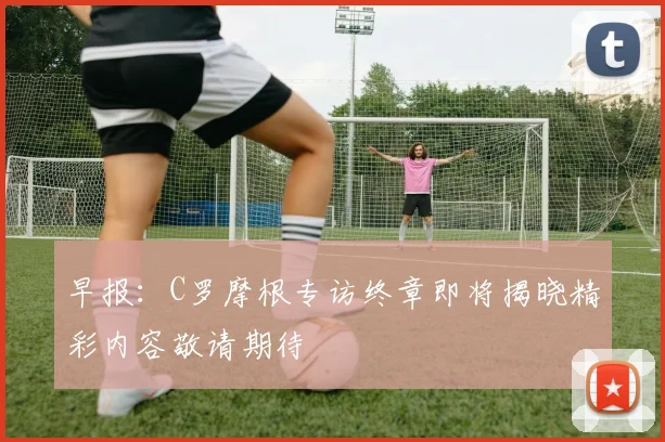 早报：C罗摩根专访终章即将揭晓精彩内容敬请期待