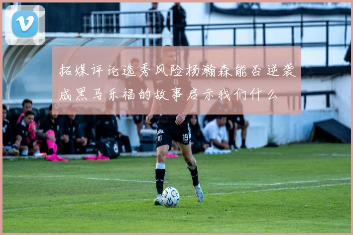 拓媒评论选秀风险杨瀚森能否逆袭成黑马乐福的故事启示我们什么