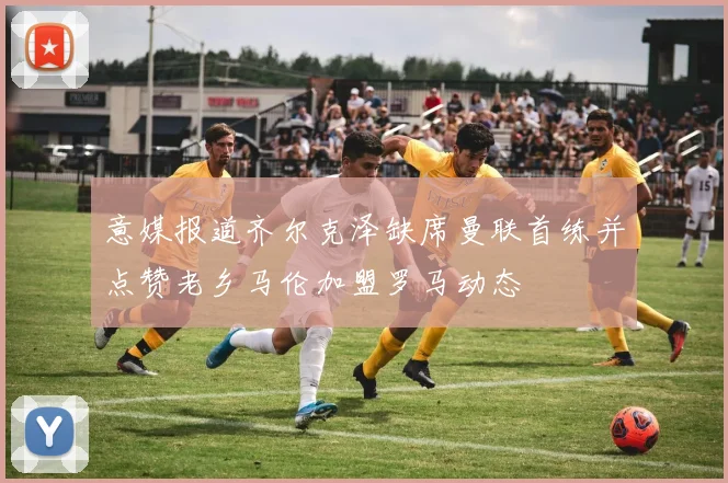 意媒报道齐尔克泽缺席曼联首练并点赞老乡马伦加盟罗马动态