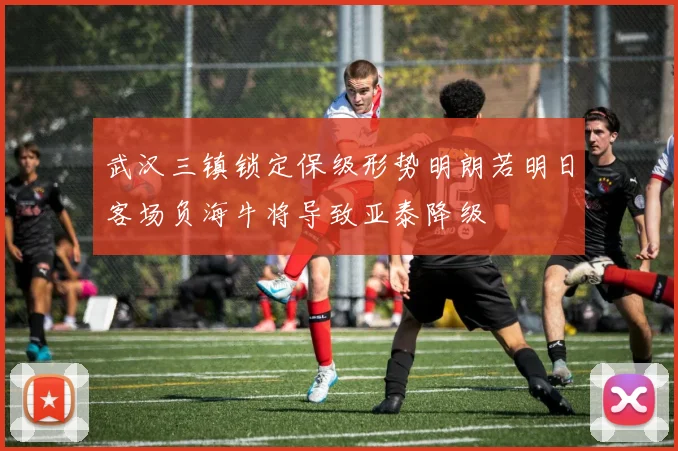 武汉三镇锁定保级形势明朗若明日客场负海牛将导致亚泰降级