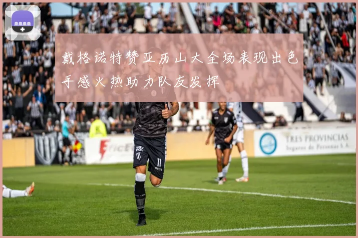 戴格诺特赞亚历山大全场表现出色手感火热助力队友发挥