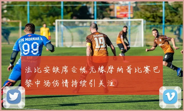 法比安缺席合练无缘摩纳哥比赛巴黎中场伤情持续引关注