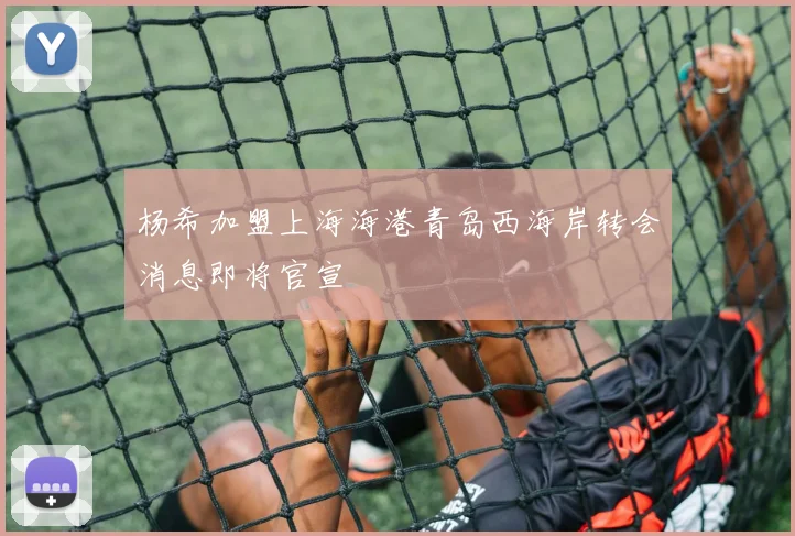 杨希加盟上海海港青岛西海岸转会消息即将官宣