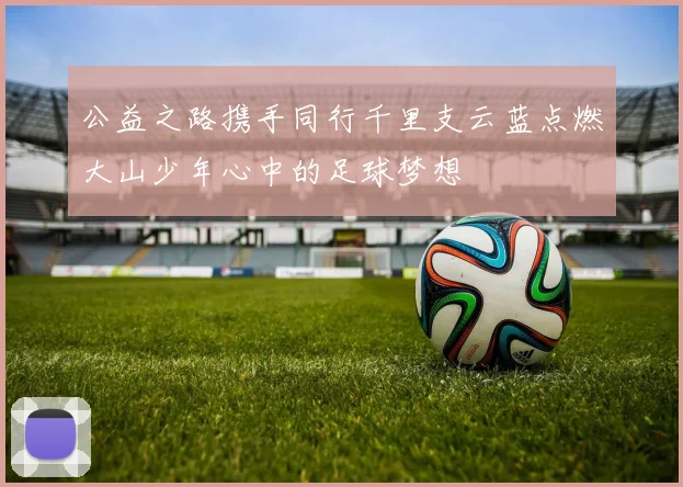 公益之路携手同行千里支云蓝点燃大山少年心中的足球梦想
