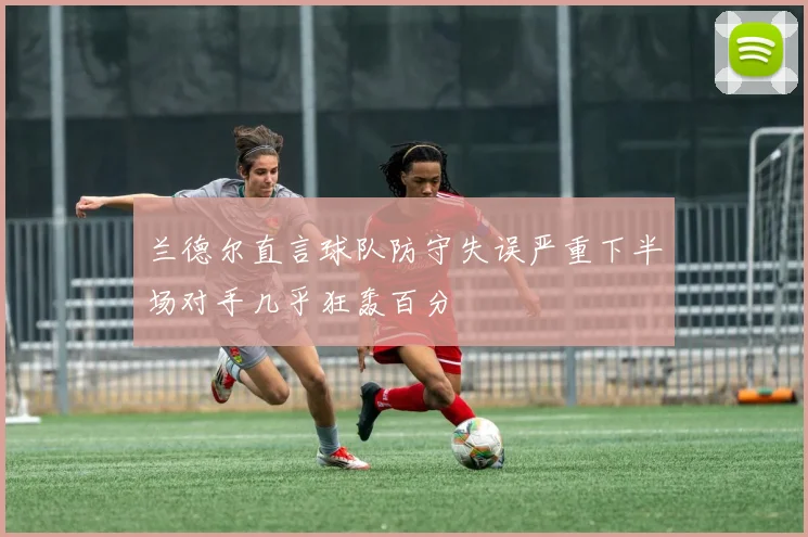 兰德尔直言球队防守失误严重下半场对手几乎狂轰百分