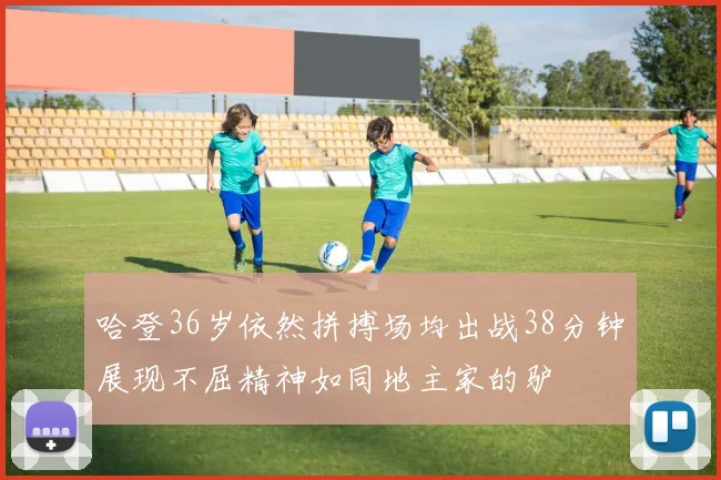 哈登36岁依然拼搏场均出战38分钟展现不屈精神如同地主家的驴