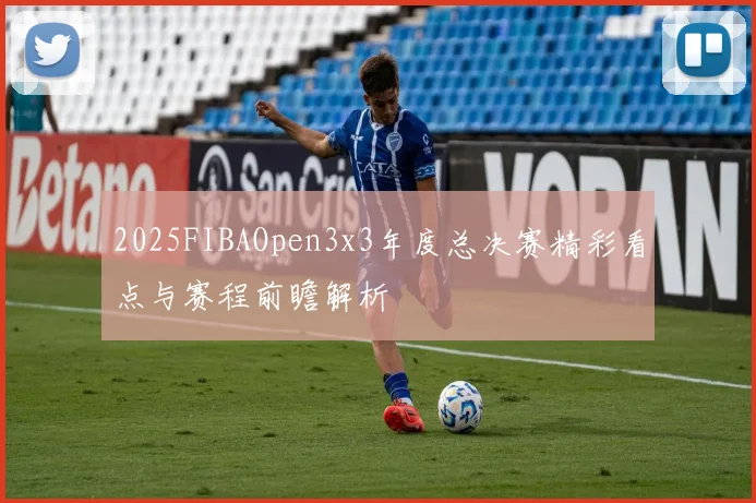 2025FIBAOpen3x3年度总决赛精彩看点与赛程前瞻解析