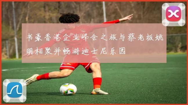 书豪香港企业峰会之旅与蔡老板姚明相聚并畅游迪士尼乐园