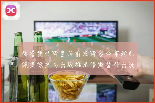 赫塔费对阵皇马首发阵容公布姆巴佩罗德里戈出战维尼修斯替补出场