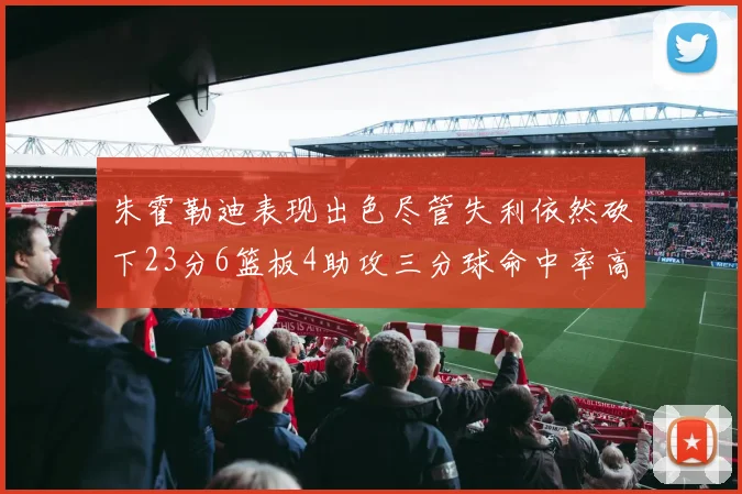 朱霍勒迪表现出色尽管失利依然砍下23分6篮板4助攻三分球命中率高达50