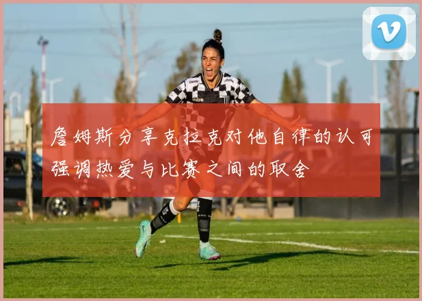詹姆斯分享克拉克对他自律的认可强调热爱与比赛之间的取舍