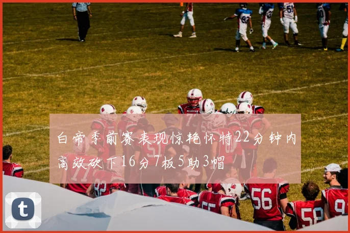 白帝季前赛表现惊艳怀特22分钟内高效砍下16分7板5助3帽