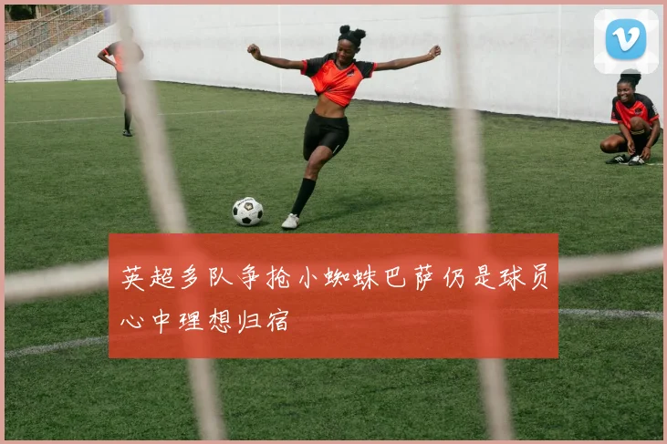 英超多队争抢小蜘蛛巴萨仍是球员心中理想归宿