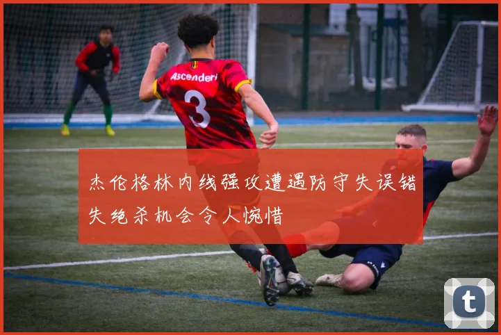 杰伦格林内线强攻遭遇防守失误错失绝杀机会令人惋惜
